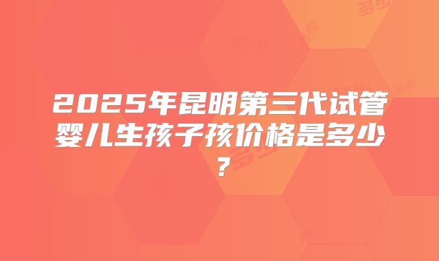 2025年昆明第三代试管婴儿生孩子孩价格是多少？