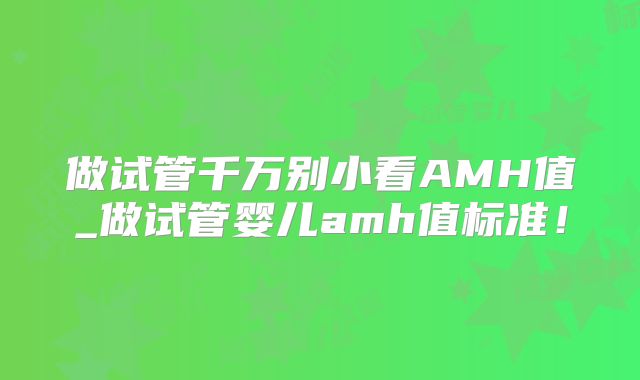 做试管千万别小看AMH值_做试管婴儿amh值标准！
