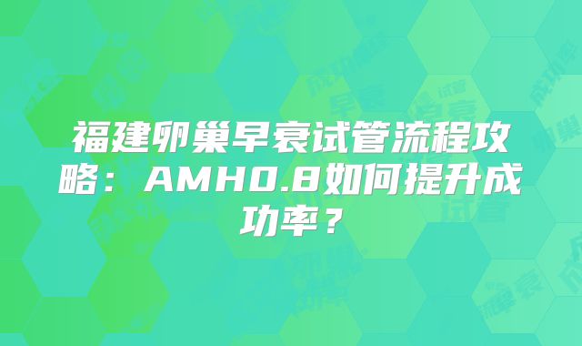 福建卵巢早衰试管流程攻略：AMH0.8如何提升成功率？