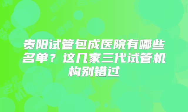 贵阳试管包成医院有哪些名单?这几家三代试管机构别错过