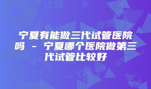 宁夏有能做三代试管医院吗 - 宁夏哪个医院做第三代试管比较好