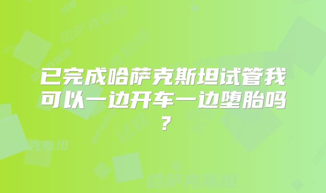 已完成哈萨克斯坦试管我可以一边开车一边堕胎吗？