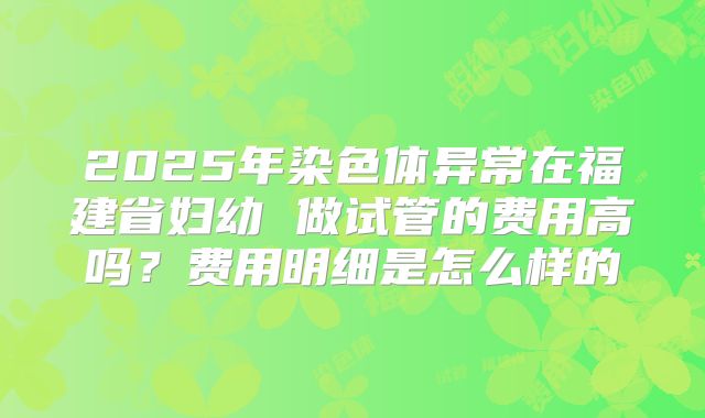 2025年染色体异常在福建省妇幼 做试管的费用高吗?费用明细是怎么样的