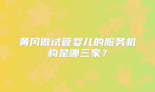 黄冈做试管婴儿的服务机构是哪三家？