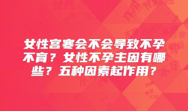 女性宫寒会不会导致不孕不育？女性不孕主因有哪些？五种因素起作用？