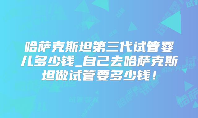 哈萨克斯坦第三代试管婴儿多少钱_自己去哈萨克斯坦做试管要多少钱！
