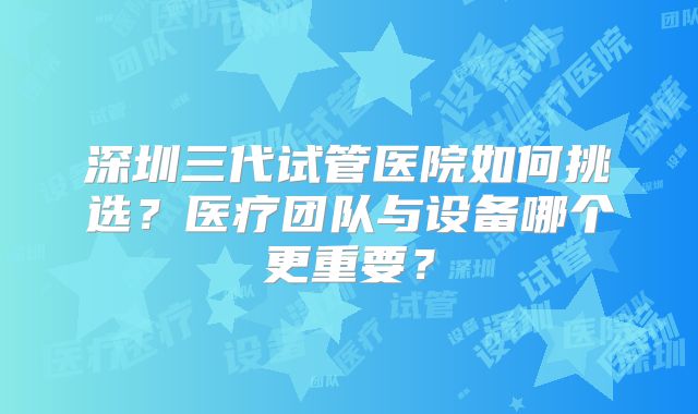 深圳三代试管医院如何挑选？医疗团队与设备哪个更重要？