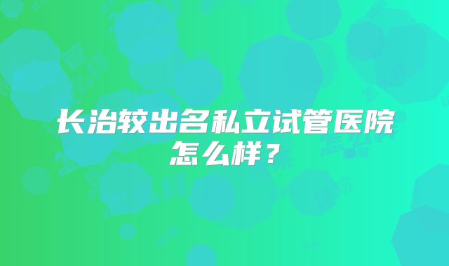 长治较出名私立试管医院怎么样？