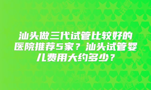 汕头做三代试管比较好的医院推荐5家？汕头试管婴儿费用大约多少？