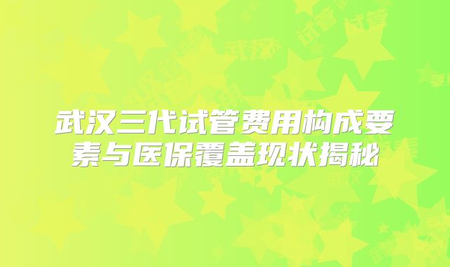 武汉三代试管费用构成要素与医保覆盖现状揭秘