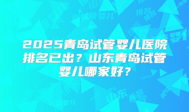 2025青岛试管婴儿医院排名已出？山东青岛试管婴儿哪家好？