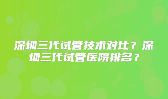 深圳三代试管技术对比？深圳三代试管医院排名？