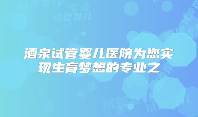 酒泉试管婴儿医院为您实现生育梦想的专业之
