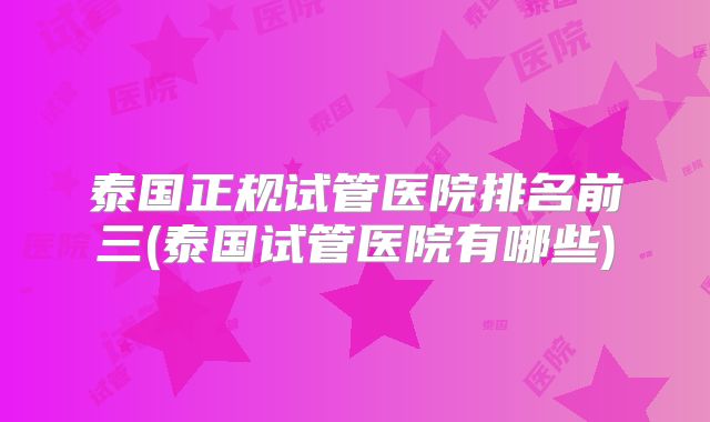 泰国正规试管医院排名前三(泰国试管医院有哪些)
