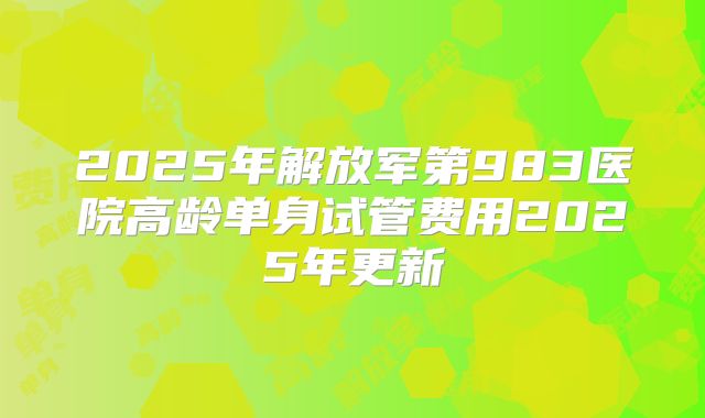 2025年解放军第983医院高龄单身试管费用2025年更新