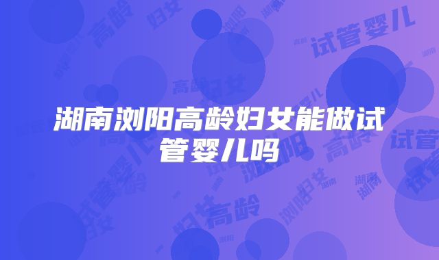 湖南浏阳高龄妇女能做试管婴儿吗