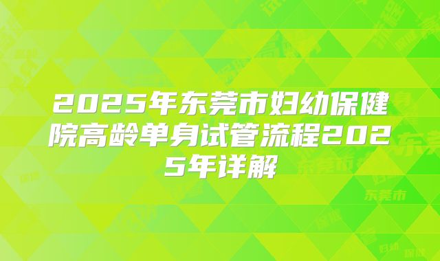 2025年东莞市妇幼保健院高龄单身试管流程2025年详解