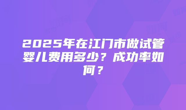 2025年在江门市做试管婴儿费用多少？成功率如何？