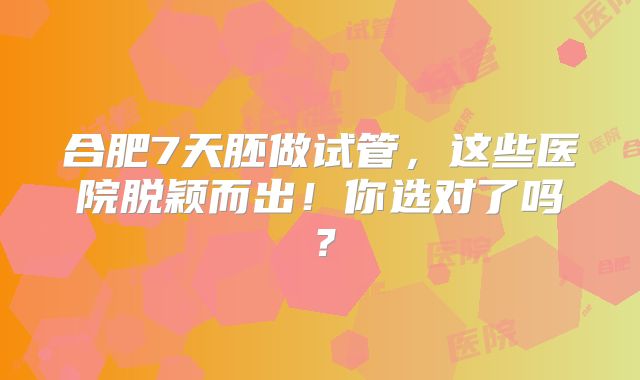 合肥7天胚做试管，这些医院脱颖而出！你选对了吗？