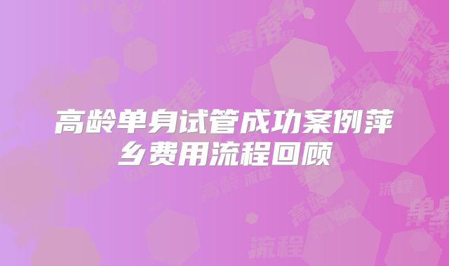 高龄单身试管成功案例萍乡费用流程回顾