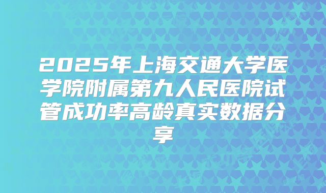 2025年上海交通大学医学院附属第九人民医院试管成功率高龄真实数据分享