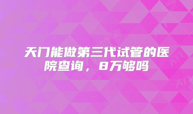 天门能做第三代试管的医院查询，8万够吗