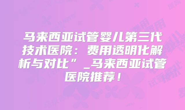 马来西亚试管婴儿第三代技术医院：费用透明化解析与对比”_马来西亚试管医院推荐！