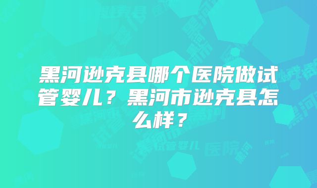 黑河逊克县哪个医院做试管婴儿?黑河市逊克县怎么样?