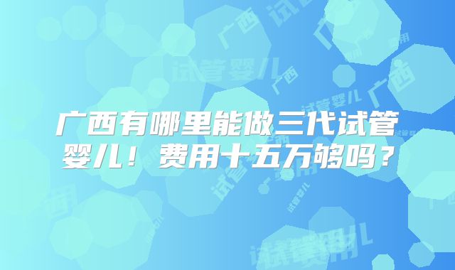 广西有哪里能做三代试管婴儿！费用十五万够吗？