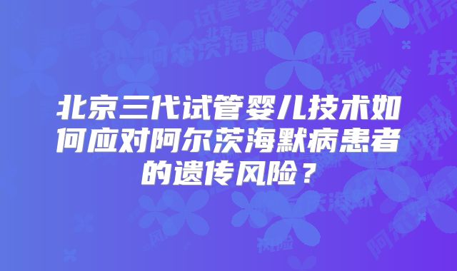北京三代试管婴儿技术如何应对阿尔茨海默病患者的遗传风险？