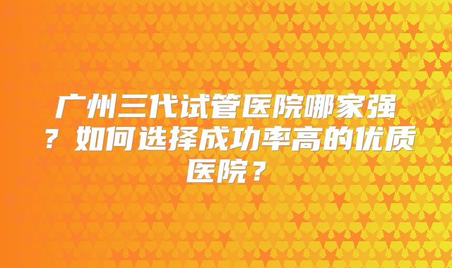 广州三代试管医院哪家强？如何选择成功率高的优质医院？