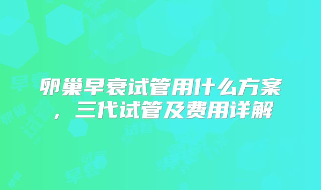卵巢早衰试管用什么方案，三代试管及费用详解