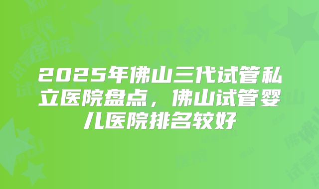 2025年佛山三代试管私立医院盘点，佛山试管婴儿医院排名较好