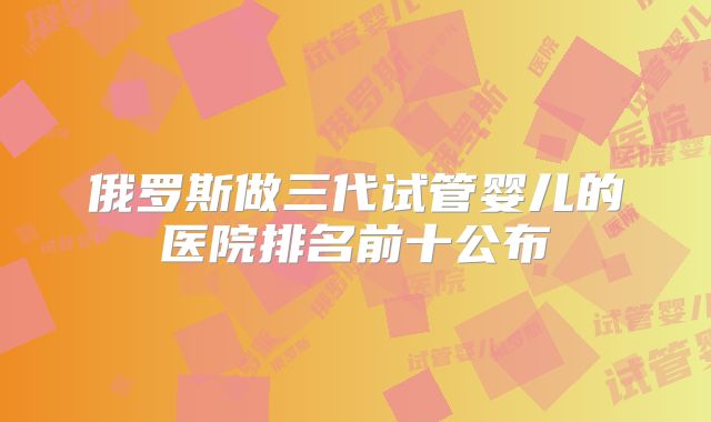 俄罗斯做三代试管婴儿的医院排名前十公布