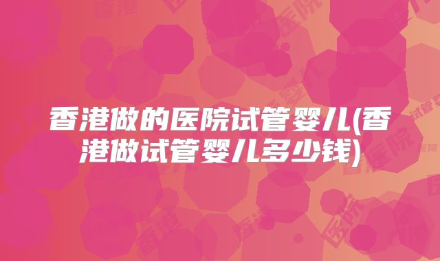 香港做的医院试管婴儿(香港做试管婴儿多少钱)