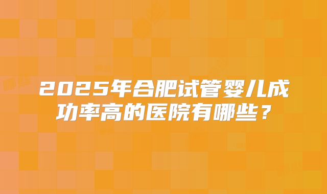 2025年合肥试管婴儿成功率高的医院有哪些？