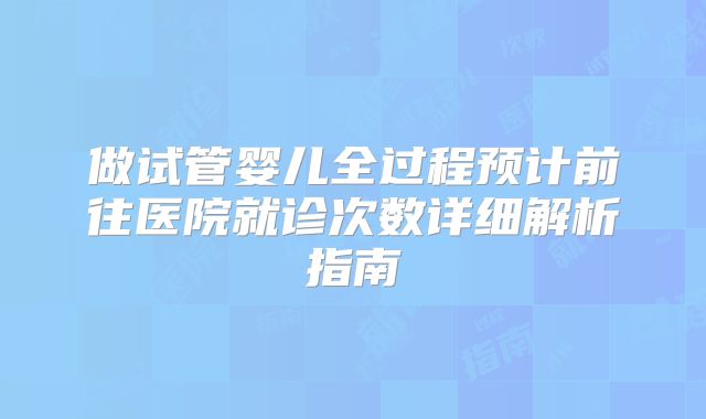 做试管婴儿全过程预计前往医院就诊次数详细解析指南