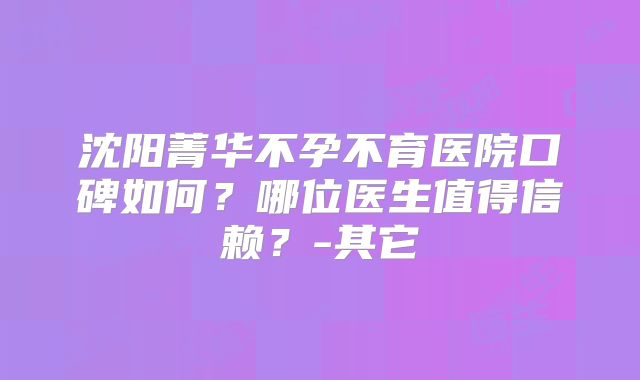 沈阳菁华不孕不育医院口碑如何？哪位医生值得信赖？-其它