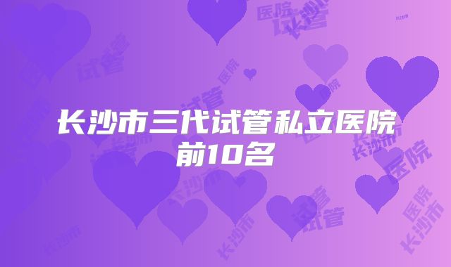 长沙市三代试管私立医院前10名