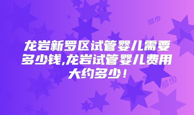 龙岩新罗区试管婴儿需要多少钱,龙岩试管婴儿费用大约多少！