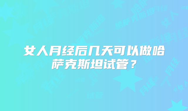 女人月经后几天可以做哈萨克斯坦试管？