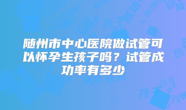 随州市中心医院做试管可以怀孕生孩子吗?试管成功率有多少