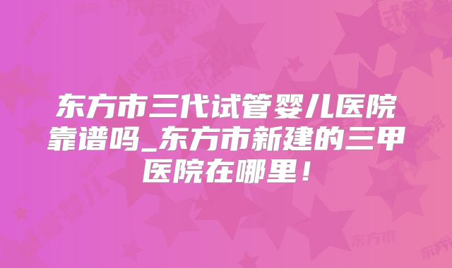 东方市三代试管婴儿医院靠谱吗_东方市新建的三甲医院在哪里！