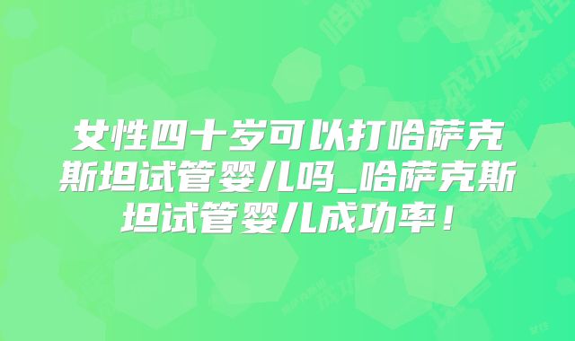 女性四十岁可以打哈萨克斯坦试管婴儿吗_哈萨克斯坦试管婴儿成功率！