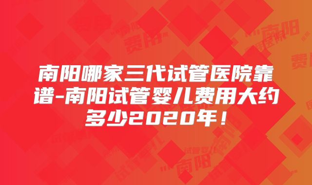 南阳哪家三代试管医院靠谱-南阳试管婴儿费用大约多少2020年！