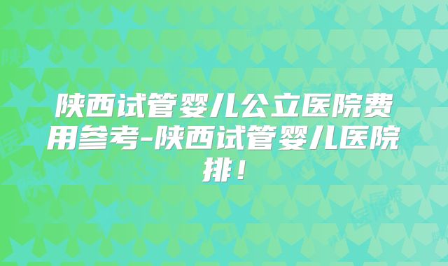 陕西试管婴儿公立医院费用参考-陕西试管婴儿医院排！