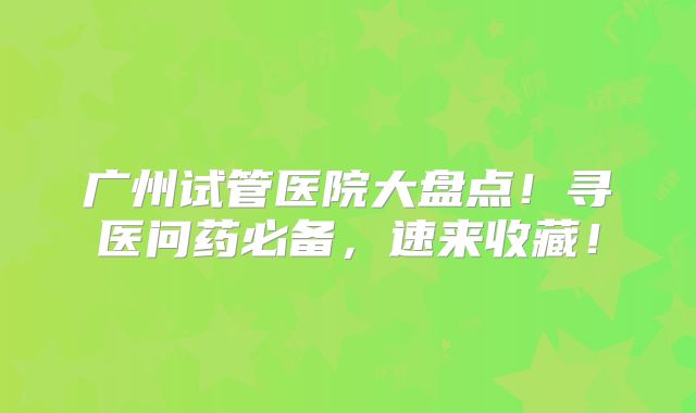 广州试管医院大盘点！寻医问药必备，速来收藏！