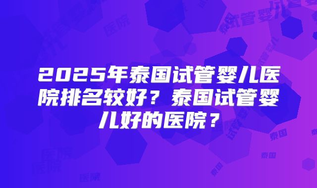 2025年泰国试管婴儿医院排名较好?泰国试管婴儿好的医院?