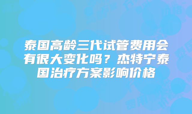 泰国高龄三代试管费用会有很大变化吗？杰特宁泰国治疗方案影响价格