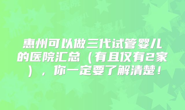 惠州可以做三代试管婴儿的医院汇总（有且仅有2家），你一定要了解清楚！